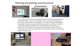 Planning and pitching- Environment of
presentation
For my presentation environment I have taken photos of the following thing that where
used to help present my pitch to the publisher. I used a computer to help get up my
presentation ready to present to the publisher .I also used an interactive whiteboard to
help present my slide at an larger scale which was easy for my audiences to see. Next I
used a slide changer which helped me to change the slides as I was talking , so I
wouldn't have to keep going to the computer to change slides. Finally a tripod and
camera was used to record my presentation and to keep the camera still ,so the footage
would have good quality.
 