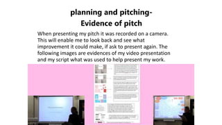 planning and pitching-
Evidence of pitch
When presenting my pitch it was recorded on a camera.
This will enable me to look back and see what
improvement it could make, if ask to present again. The
following images are evidences of my video presentation
and my script what was used to help present my work.
 
