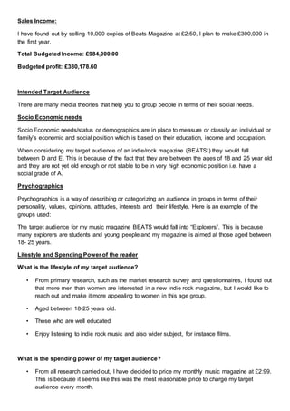 Sales Income:
I have found out by selling 10,000 copies of Beats Magazine at £2:50, I plan to make £300,000 in
the first year.
Total Budgeted Income: £984,000.00
Budgeted profit: £380,178.60
Intended Target Audience
There are many media theories that help you to group people in terms of their social needs.
Socio Economic needs
Socio Economic needs/status or demographics are in place to measure or classify an individual or
family’s economic and social position which is based on their education, income and occupation.
When considering my target audience of an indie/rock magazine (BEATS!) they would fall
between D and E. This is because of the fact that they are between the ages of 18 and 25 year old
and they are not yet old enough or not stable to be in very high economic position i.e. have a
social grade of A.
Psychographics
Psychographics is a way of describing or categorizing an audience in groups in terms of their
personality, values, opinions, attitudes, interests and their lifestyle. Here is an example of the
groups used:
The target audience for my music magazine BEATS would fall into “Explorers”. This is because
many explorers are students and young people and my magazine is aimed at those aged between
18- 25 years.
Lifestyle and Spending Power of the reader
What is the lifestyle of my target audience?
• From primary research, such as the market research survey and questionnaires, I found out
that more men than women are interested in a new indie rock magazine, but I would like to
reach out and make it more appealing to women in this age group.
• Aged between 18-25 years old.
• Those who are well educated
• Enjoy listening to indie rock music and also wider subject, for instance films.
What is the spending power of my target audience?
• From all research carried out, I have decided to price my monthly music magazine at £2:99.
This is because it seems like this was the most reasonable price to charge my target
audience every month.
 