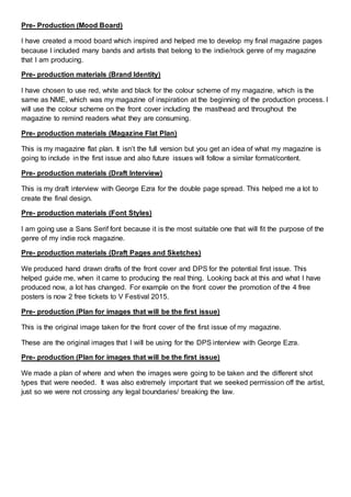Pre- Production (Mood Board)
I have created a mood board which inspired and helped me to develop my final magazine pages
because I included many bands and artists that belong to the indie/rock genre of my magazine
that I am producing.
Pre- production materials (Brand Identity)
I have chosen to use red, white and black for the colour scheme of my magazine, which is the
same as NME, which was my magazine of inspiration at the beginning of the production process. I
will use the colour scheme on the front cover including the masthead and throughout the
magazine to remind readers what they are consuming.
Pre- production materials (Magazine Flat Plan)
This is my magazine flat plan. It isn’t the full version but you get an idea of what my magazine is
going to include in the first issue and also future issues will follow a similar format/content.
Pre- production materials (Draft Interview)
This is my draft interview with George Ezra for the double page spread. This helped me a lot to
create the final design.
Pre- production materials (Font Styles)
I am going use a Sans Serif font because it is the most suitable one that will fit the purpose of the
genre of my indie rock magazine.
Pre- production materials (Draft Pages and Sketches)
We produced hand drawn drafts of the front cover and DPS for the potential first issue. This
helped guide me, when it came to producing the real thing. Looking back at this and what I have
produced now, a lot has changed. For example on the front cover the promotion of the 4 free
posters is now 2 free tickets to V Festival 2015.
Pre- production (Plan for images that will be the first issue)
This is the original image taken for the front cover of the first issue of my magazine.
These are the original images that I will be using for the DPS interview with George Ezra.
Pre- production (Plan for images that will be the first issue)
We made a plan of where and when the images were going to be taken and the different shot
types that were needed. It was also extremely important that we seeked permission off the artist,
just so we were not crossing any legal boundaries/ breaking the law.
 