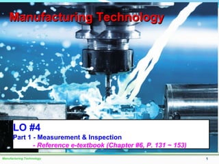 Manufacturing Technology 1
Manufacturing TechnologyManufacturing Technology
LO #4
Part 1 - Measurement & Inspection
- Reference e-textbook (Chapter #6, P. 131 ~ 153)
 