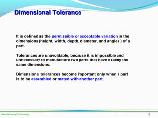 Dimensional ToleranceDimensional Tolerance
10Manufacturing Technology
It is defined as the permissible or acceptable variation in the
dimensions (height, width, depth, diameter, and angles ) of a
part.
Tolerances are unavoidable, because it is impossible and
unnecessary to manufacture two parts that have exactly the
same dimensions.
Dimensional tolerances become important only when a part
is to be assembled or mated with another part.
 