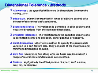 Dimensional Tolerance -Dimensional Tolerance - MethodsMethods
12Manufacturing Technology
 Allowances : the specified difference in dimensions between the
mating parts.
 Basic size : Dimension from which limits of size are derived with
the use of tolerances and allowances.
 Bilateral tolerance : The variation is permitted in both positive and
negative directions from the nominal dimensions.
 Unilateral tolerance : The variation from the specified dimensions
is permitted in only one direction, either positive or negative.
 Limit dimensions : Alternative method to specify the permissible
variation in a part feature size. They consists of the maximum and
minimum dimensions allowed.
 Zero line : Reference line along with the basic size from which a
range of tolerances and deviations are specified.
 Feature : A physically identified portion of a part, such as hole,
slot, pin, or chamfer.
 