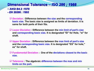 Dimensional Tolerance –Dimensional Tolerance – ISO 286 ; 1988ISO 286 ; 1988
-- ANSI B4.2 :1978ANSI B4.2 :1978
- EN 20286 : 1993- EN 20286 : 1993
16Manufacturing Technology
 Deviation : Difference between the size and the corresponding
basic size. The basic size is assigned as limits of deviation. it is
same for both parts of their fits.
 Lower Deviation : Difference between the min limit of part's size
and corresponding basic size. It is designated "EI" for Hole, "ei" for
shaft.
 Upper Deviation : Difference between the max limit of part's size
and the corresponding basic size. It is designated "ES" for hole,"
es" for shaft.
 Fundamental Deviation : One of the deviations closest to the basic
size.
 Tolerance : The algebraic difference between the max and min
limits on the part.
 