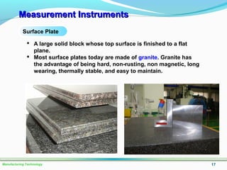 Measurement InstrumentsMeasurement Instruments
17Manufacturing Technology
Surface Plate
 A large solid block whose top surface is finished to a flat
plane.
 Most surface plates today are made of granite. Granite has
the advantage of being hard, non-rusting, non magnetic, long
wearing, thermally stable, and easy to maintain.
 