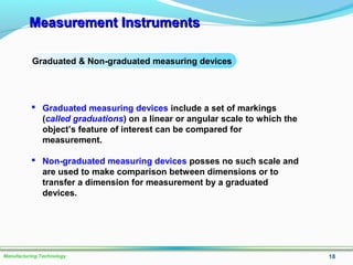 Measurement InstrumentsMeasurement Instruments
18Manufacturing Technology
Graduated & Non-graduated measuring devices
 Graduated measuring devices include a set of markings
(called graduations) on a linear or angular scale to which the
object’s feature of interest can be compared for
measurement.
 Non-graduated measuring devices posses no such scale and
are used to make comparison between dimensions or to
transfer a dimension for measurement by a graduated
devices.
 