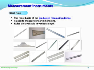 Measurement InstrumentsMeasurement Instruments
19Manufacturing Technology
Steel Rule
 The most basic of the graduated measuring device.
 It used to measure linear dimensions.
 Rules are available in various length.
 