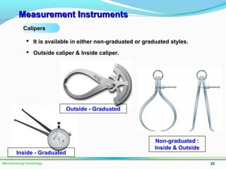 Measurement InstrumentsMeasurement Instruments
20Manufacturing Technology
Calipers
 It is available in either non-graduated or graduated styles.
 Outside caliper & Inside caliper.
Non-graduated :
Inside & Outside
Outside - Graduated
Inside - Graduated
 