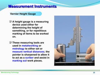 Measurement InstrumentsMeasurement Instruments
25Manufacturing Technology
Vernier Height Gauge
 A height gauge is a measuring
device used either for
determining the height of
something, or for repetitious
marking of items to be worked
on.
 These measuring tools are
used in metalworking or
metrology to either set or
measure vertical distances; the
pointer is sharpened to allow it
to act as a scriber and assist in
marking out work pieces.
 