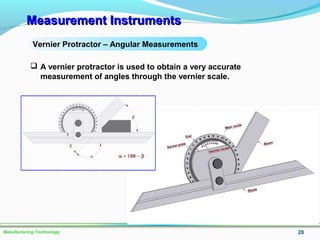 Measurement InstrumentsMeasurement Instruments
28Manufacturing Technology
Vernier Protractor – Angular Measurements
 A vernier protractor is used to obtain a very accurate
measurement of angles through the vernier scale.
 