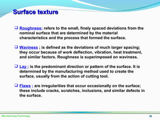 Surface textureSurface texture
30Manufacturing Technology
 Roughness; refers to the small, finely spaced deviations from the
nominal surface that are determined by the material
characteristics and the process that formed the surface.
 Waviness ; is defined as the deviations of much larger spacing;
they occur because of work deflection, vibration, heat treatment,
and similar factors. Roughness is superimposed on waviness.
 Lay ; is the predominant direction or pattern of the surface. It is
determined by the manufacturing method used to create the
surface, usually from the action of cutting tool.
 Flaws ; are irregularities that occur occasionally on the surface;
these include cracks, scratches, inclusions, and similar defects in
the surface.
 