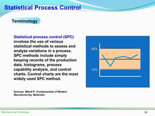 33Manufacturing Technology
Statistical Process Control
Terminology
UCLUCL
LCLLCL
Statistical process control (SPC)
involves the use of various
statistical methods to assess and
analyze variations in a process.
SPC methods include simply
keeping records of the production
data, histograms, process
capability analysis, and control
charts. Control charts are the most
widely used SPC method.
Groover, Mikell P. Fundamentals of Modern
Manufacturing: Materials,
 