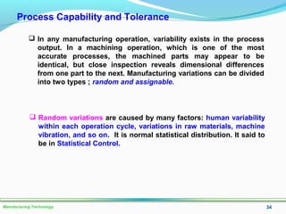 34Manufacturing Technology
Process Capability and Tolerance
 In any manufacturing operation, variability exists in the process
output. In a machining operation, which is one of the most
accurate processes, the machined parts may appear to be
identical, but close inspection reveals dimensional differences
from one part to the next. Manufacturing variations can be divided
into two types ; random and assignable.
 Random variations are caused by many factors: human variability
within each operation cycle, variations in raw materials, machine
vibration, and so on. It is normal statistical distribution. It said to
be in Statistical Control.
 