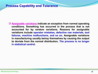 35Manufacturing Technology
Process Capability and Tolerance
 Assignable variations indicate an exception from normal operating
conditions. Something has occurred in the process that is not
accounted for by random variations. Reasons for assignable
variations include operator mistakes, defective raw materials, tool
failures, machine malfunctions, and so on. Assignable variations
in manufacturing usually betray themselves by causing the output
to deviate from the normal distribution. The process is no longer
in statistical control.
 