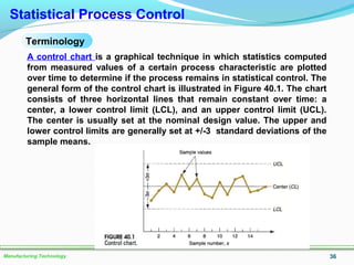 36Manufacturing Technology
Statistical Process Control
Terminology
A control chart is a graphical technique in which statistics computed
from measured values of a certain process characteristic are plotted
over time to determine if the process remains in statistical control. The
general form of the control chart is illustrated in Figure 40.1. The chart
consists of three horizontal lines that remain constant over time: a
center, a lower control limit (LCL), and an upper control limit (UCL).
The center is usually set at the nominal design value. The upper and
lower control limits are generally set at +/-3 standard deviations of the
sample means.
 