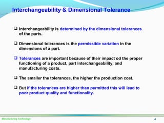 4Manufacturing Technology
Interchangeability & Dimensional Tolerance
 Interchangeability is determined by the dimensional tolerances
of the parts.
 Dimensional tolerances is the permissible variation in the
dimensions of a part.
 Tolerances are important because of their impact od the proper
functioning of a product, part interchangeability, and
manufacturing costs.
 The smaller the tolerances, the higher the production cost.
 But if the tolerances are higher than permitted this will lead to
poor product quality and functionality.
 
