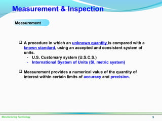 5Manufacturing Technology
Measurement & Inspection
 A procedure in which an unknown quantity is compared with a
known standard, using an accepted and consistent system of
units.
- U.S. Customary system (U.S.C.S.)
- International System of Units (SI, metric system)
 Measurement provides a numerical value of the quantity of
interest within certain limits of accuracy and precision.
Measurement
 