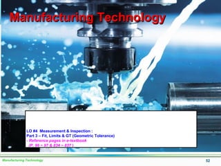 Manufacturing Technology 52
Manufacturing TechnologyManufacturing Technology
LO #4 Measurement & Inspection :
Part 3 – Fit, Limits & GT (Geometric Tolerance)
- Reference pages in e-textbook
(P. 96 ~ 97 & 834 ~ 837 )
 