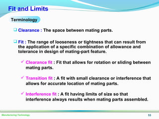 53Manufacturing Technology
Fit and Limits
 Clearance : The space between mating parts.
 Fit : The range of looseness or tightness that can result from
the application of a specific combination of allowance and
tolerance in design of mating-part feature.
Terminology
 Clearance fit : Fit that allows for rotation or sliding between
mating parts.
 Transition fit : A fit with small clearance or interference that
allows for accurate location of mating parts.
 Interference fit : A fit having limits of size so that
interference always results when mating parts assembled.
 