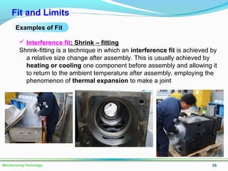 55Manufacturing Technology
Fit and Limits
Examples of Fit
 Interference fit: Shrink – fitting
Shrink-fitting is a technique in which an interference fit is achieved by
a relative size change after assembly. This is usually achieved by
heating or cooling one component before assembly and allowing it
to return to the ambient temperature after assembly, employing the
phenomenon of thermal expansion to make a joint
 