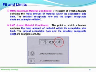 57Manufacturing Technology
 MMC (Maximum Material Conditions) : The point at which a feature
contains the most amount of material within its acceptable size
limit. The smallest acceptable hole and the largest acceptable
shaft are examples of MMC.
 LMC (Least Material Conditions) : The point at which a feature
contains the least amount of material within its acceptable size
limit. The largest acceptable hole and the smallest acceptable
shaft are examples of LMC.
Fit and Limits
 