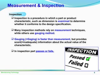 6Manufacturing Technology
Measurement & Inspection
 Inspection is a procedure in which a part or product
characteristic, such as dimension is examined to determine
whether it conforms to the design specification.
 Many inspection methods rely on measurement techniques,
while others use gauging method.
 Gauging (=Gaging) is faster than measurement, but provides
scant(=inadequate) information about the actual value of the
characteristic.
 In inspection part passes or fails.
Inspection
 