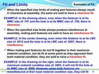 60Manufacturing Technology
Examples of Fit
 When the specified size limits of mating part features always result
in clearance at assembly, the parts are said to have a clearance fit.
EXAMPLE: In the drawing above, even when the fastener is at its
MMC size of .747 and the hole is at its MMC size of .750, there is
clearance.
 When the specified size limits always produce interference at
assembly, mating part features are said to have an interference fit.
EXAMPLE: In the center drawing, even when the fastener is at its LMC
size of .5012 and the hole is at its LMC size of .5007, there is
interference.
 When mating part features do not fit together in their maximum
material condition, but do fit at some point as they approach their
least material condition, they are said to have a transition fit.
EXAMPLE: In the drawing on the right, when the fastener is at its
maximum material condition size of .5003, it will not fit the hole at
its MMC size of .5000. However, when both features are
manufactured at their least material condition size, they will fit
Fit and Limits
 