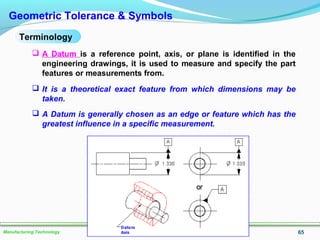 65Manufacturing Technology
Geometric Tolerance & Symbols
 A Datum is a reference point, axis, or plane is identified in the
engineering drawings, it is used to measure and specify the part
features or measurements from.
 It is a theoretical exact feature from which dimensions may be
taken.
 A Datum is generally chosen as an edge or feature which has the
greatest influence in a specific measurement.
Terminology
 