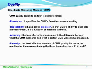 8
QualityQuality
Coordinate Measuring Machine (CMM)
CMM quality depends on four(4) characteristics;
-Resolution : it specifies the CMM’s finest incremental reading.
-Repeatability : it also called precision, is that CMM’s ability to duplicate
a measurement. It is a function of machine stiffness.
-Accuracy : the lack of error in measurement, the difference between
what the CMM measures and what a perfect CMM would have measured.
-Linearity : the least effective measure of CMM quality. It checks the
machine for its movement along the three linear directions X, Y, and Z.
Manufacturing Technology
 