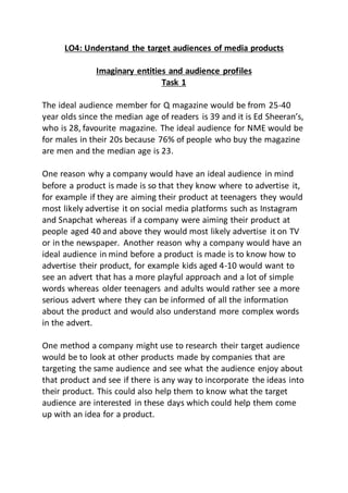 LO4: Understand the target audiences of media products
Imaginary entities and audience profiles
Task 1
The ideal audience member for Q magazine would be from 25-40
year olds since the median age of readers is 39 and it is Ed Sheeran’s,
who is 28, favourite magazine. The ideal audience for NME would be
for males in their 20s because 76% of people who buy the magazine
are men and the median age is 23.
One reason why a company would have an ideal audience in mind
before a product is made is so that they know where to advertise it,
for example if they are aiming their product at teenagers they would
most likely advertise it on social media platforms such as Instagram
and Snapchat whereas if a company were aiming their product at
people aged 40 and above they would most likely advertise it on TV
or in the newspaper. Another reason why a company would have an
ideal audience in mind before a product is made is to know how to
advertise their product, for example kids aged 4-10 would want to
see an advert that has a more playful approach and a lot of simple
words whereas older teenagers and adults would rather see a more
serious advert where they can be informed of all the information
about the product and would also understand more complex words
in the advert.
One method a company might use to research their target audience
would be to look at other products made by companies that are
targeting the same audience and see what the audience enjoy about
that product and see if there is any way to incorporate the ideas into
their product. This could also help them to know what the target
audience are interested in these days which could help them come
up with an idea for a product.
 