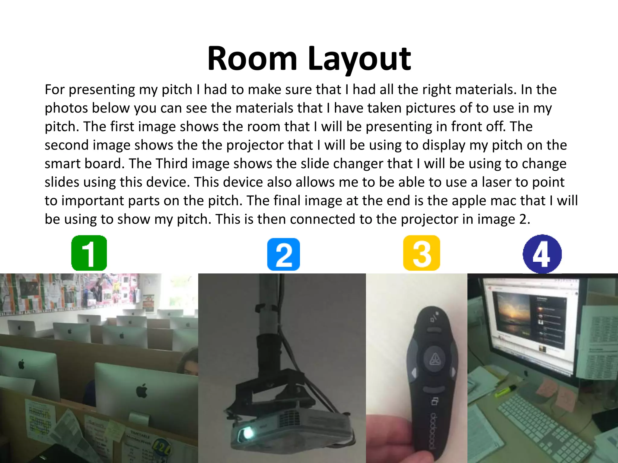 Room Layout
For presenting my pitch I had to make sure that I had all the right materials. In the
photos below you can see the materials that I have taken pictures of to use in my
pitch. The first image shows the room that I will be presenting in front off. The
second image shows the the projector that I will be using to display my pitch on the
smart board. The Third image shows the slide changer that I will be using to change
slides using this device. This device also allows me to be able to use a laser to point
to important parts on the pitch. The final image at the end is the apple mac that I will
be using to show my pitch. This is then connected to the projector in image 2.
 