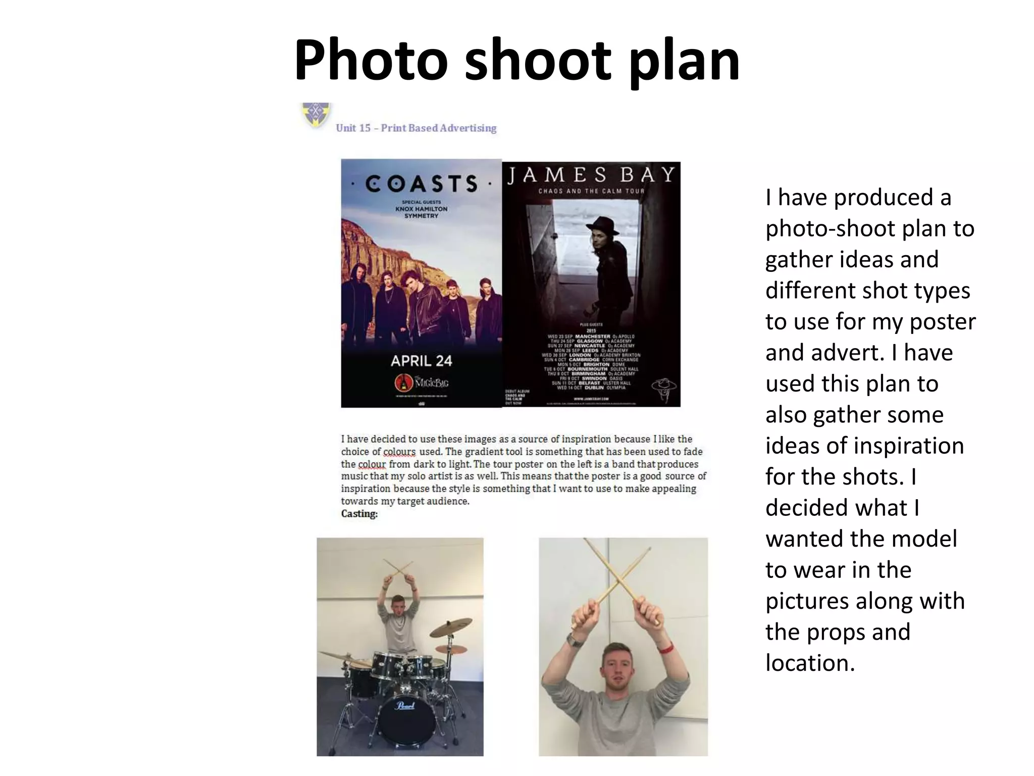 Photo shoot plan
I have produced a
photo-shoot plan to
gather ideas and
different shot types
to use for my poster
and advert. I have
used this plan to
also gather some
ideas of inspiration
for the shots. I
decided what I
wanted the model
to wear in the
pictures along with
the props and
location.
 