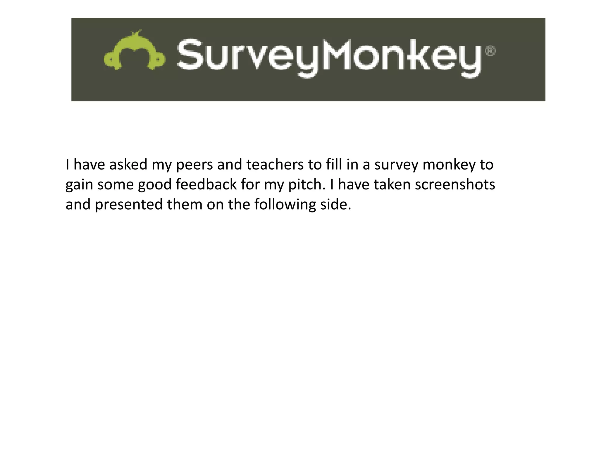 Survey Monkey
I have asked my peers and teachers to fill in a survey monkey to
gain some good feedback for my pitch. I have taken screenshots
and presented them on the following side.
 