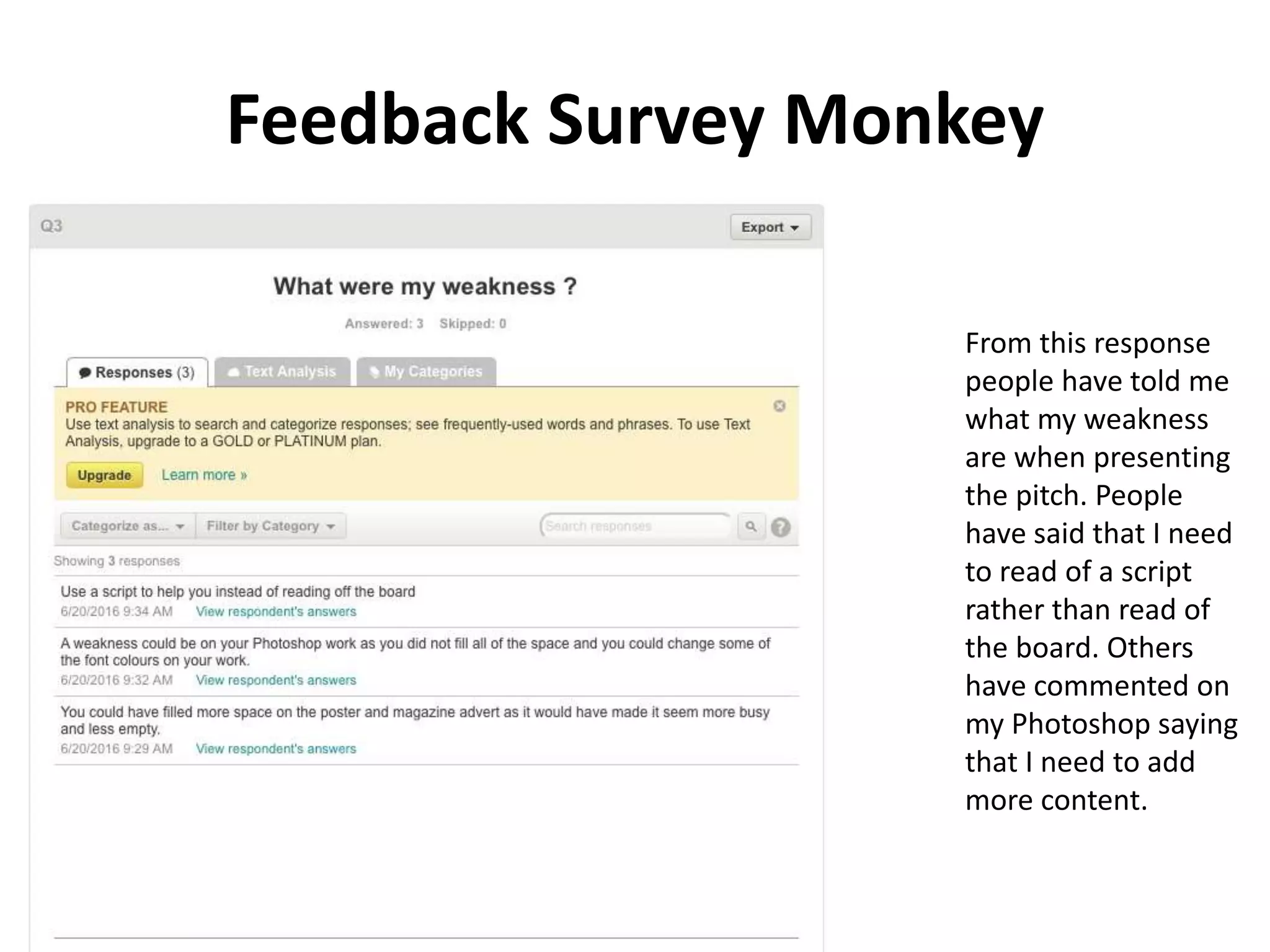 Feedback Survey Monkey
From this response
people have told me
what my weakness
are when presenting
the pitch. People
have said that I need
to read of a script
rather than read of
the board. Others
have commented on
my Photoshop saying
that I need to add
more content.
 