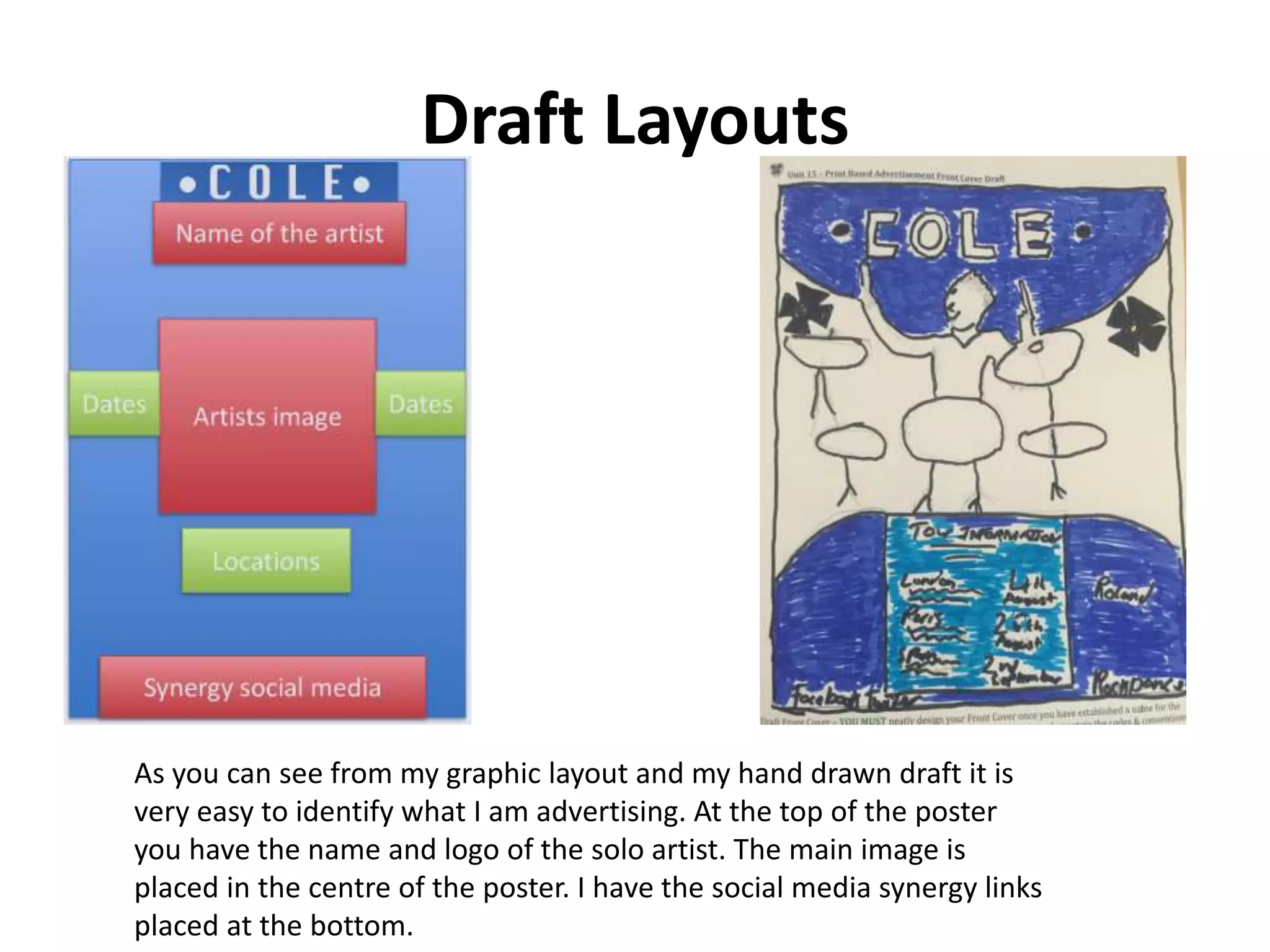 Draft Layouts
As you can see from my graphic layout and my hand drawn draft it is
very easy to identify what I am advertising. At the top of the poster
you have the name and logo of the solo artist. The main image is
placed in the centre of the poster. I have the social media synergy links
placed at the bottom.
 