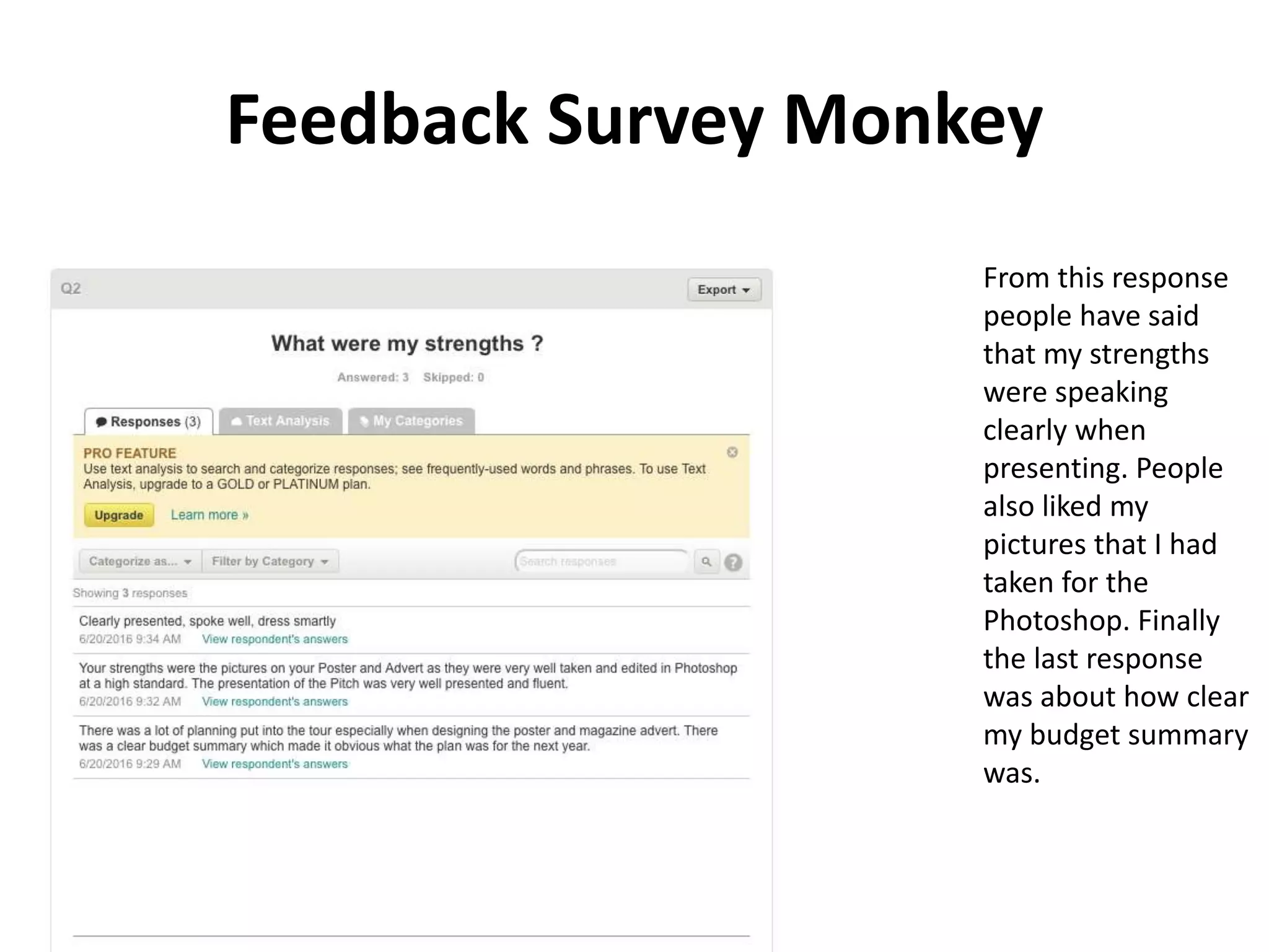 Feedback Survey Monkey
From this response
people have said
that my strengths
were speaking
clearly when
presenting. People
also liked my
pictures that I had
taken for the
Photoshop. Finally
the last response
was about how clear
my budget summary
was.
 