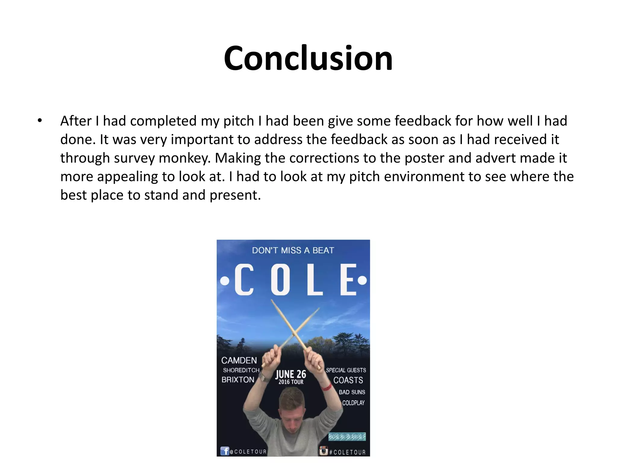 Conclusion
• After I had completed my pitch I had been give some feedback for how well I had
done. It was very important to address the feedback as soon as I had received it
through survey monkey. Making the corrections to the poster and advert made it
more appealing to look at. I had to look at my pitch environment to see where the
best place to stand and present.
 