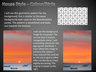 I will use this geometric pattern for my
background, this is similar to the wavy
background style used on the Boardmasters
poster. The pattern is tessellated and fades
out towards the bottom.
I will use this background
image for my poster. The
sunrise tone is a warm
orange/pink colour. I will
contrasting colours for the
logo (green and blue). I
have edited this image to
enhance the colours. I
have reduced the contrast
on the sea to give a softer
effect on the sky as it was
slightly too strong. The
original is shown to the
right.
 