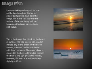 I plan on taking an image at sunrise
on the beach such as this for my
poster background. I will take the
image just as the sun rise over the
surface of the sea. I may include
foreground features such as boats
and buoys.
This is the image that I took on the beach
at sunrise. The tide was in, so I couldn’t
include any of the break on the beach.
Instead, I framed the horizon in the
middle of the frame. There were boats
moored in the bay, so I included them in
the frame. The sun isn't in the middle,
however, if it was, it may have looked
slightly artificial.
 