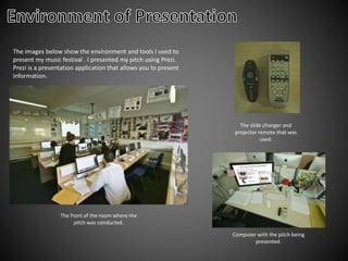The images below show the environment and tools I used to
present my music festival . I presented my pitch using Prezi.
Prezi is a presentation application that allows you to present
information.
The front of the room where the
pitch was conducted.
Computer with the pitch being
presented.
The slide changer and
projector remote that was
used.
 