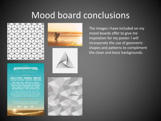 Mood board conclusions
The images I have included on my
mood boards offer to give me
inspiration for my poster. I will
incorporate the use of geometric
shapes and patterns to compliment
the clean and basic backgrounds.
 