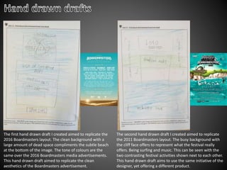 The first hand drawn draft I created aimed to replicate the
2016 Boardmasters layout. The clean background with a
large amount of dead space compliments the subtle beach
at the bottom of the image. The tone of colours are the
same over the 2016 Boardmasters media advertisements.
This hand drawn draft aimed to replicate the clean
aesthetics of the Boardmasters advertisement.
The second hand drawn draft I created aimed to replicate
the 2011 Boardmasters layout. The busy background with
the cliff face offers to represent what the festival really
offers. Being surfing and music. This can be seen with the
two contrasting festival activities shown next to each other.
This hand drawn draft aims to use the same initiative of the
designer, yet offering a different product.
 