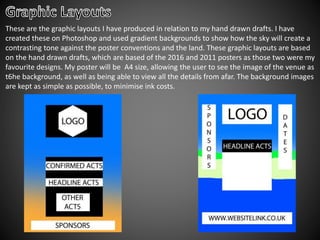 These are the graphic layouts I have produced in relation to my hand drawn drafts. I have
created these on Photoshop and used gradient backgrounds to show how the sky will create a
contrasting tone against the poster conventions and the land. These graphic layouts are based
on the hand drawn drafts, which are based of the 2016 and 2011 posters as those two were my
favourite designs. My poster will be A4 size, allowing the user to see the image of the venue as
t6he background, as well as being able to view all the details from afar. The background images
are kept as simple as possible, to minimise ink costs.
 