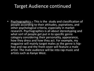 Target Audience continued
• Psychographics – This is the study and classification of
people according to their attitudes, aspirations, and
other psychological criteria, especially in market
research. Psychographics is all about stereotyping and
what sort of people get put in to specific genre
category considering their personality, appearance,
how they dress and how they act. For example, my
magazine will mainly target males as the genre is hip-
hop and rap and the front cover will feature a male
artist. The male audience will be into rap music and
artists such as Kanye West.
 