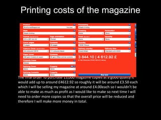 Printing costs of the magazine
The final order To purchase 15,000 magazine copies at a good quality it
would add up to around £4612.92 so roughly it will be around £3.50 each
which I will be selling my magazine at around £4.00each so I wouldn’t be
able to make as much as profit as I would like to make so next time I will
need to order more copies so that the overall price will be reduced and
therefore I will make more money in total.
 