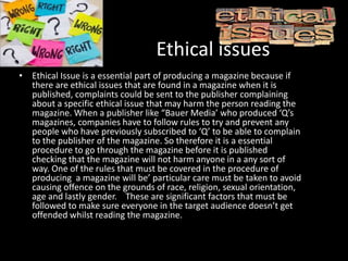 Ethical issues
• Ethical Issue is a essential part of producing a magazine because if
there are ethical issues that are found in a magazine when it is
published, complaints could be sent to the publisher complaining
about a specific ethical issue that may harm the person reading the
magazine. When a publisher like “Bauer Media’ who produced ‘Q’s
magazines, companies have to follow rules to try and prevent any
people who have previously subscribed to ‘Q’ to be able to complain
to the publisher of the magazine. So therefore it is a essential
procedure to go through the magazine before it is published
checking that the magazine will not harm anyone in a any sort of
way. One of the rules that must be covered in the procedure of
producing a magazine will be’ particular care must be taken to avoid
causing offence on the grounds of race, religion, sexual orientation,
age and lastly gender. These are significant factors that must be
followed to make sure everyone in the target audience doesn’t get
offended whilst reading the magazine.
 