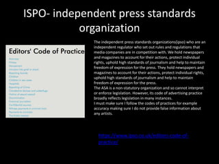 ISPO- independent press standards
organization
https://www.ipso.co.uk/editors-code-of-
practice/
The independent press standards organizations(ipso) who are an
independent regulator who set out rules and regulations that
media companies are in competition with. We hold newspapers
and magazines to account for their actions, protect individual
rights, uphold high standards of journalism and help to maintain
freedom of expression for the press. They hold newspapers and
magazines to account for their actions, protect individual rights,
uphold high standards of journalism and help to maintain
freedom of expression for the press.
The ASA is a non-statutory organization and so cannot interpret
or enforce legislation. However, its code of advertising practice
broadly reflects legislation in many instances.
I must make sure I follow the codes of practices for example
accuracy making sure I do not provide false information about
any artists.
 