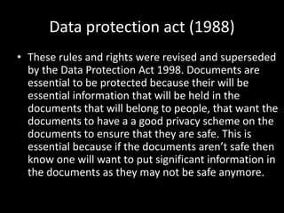 Data protection act (1988)
• These rules and rights were revised and superseded
by the Data Protection Act 1998. Documents are
essential to be protected because their will be
essential information that will be held in the
documents that will belong to people, that want the
documents to have a a good privacy scheme on the
documents to ensure that they are safe. This is
essential because if the documents aren’t safe then
know one will want to put significant information in
the documents as they may not be safe anymore.
 