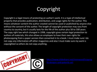 Copyright
Copyright is a legal means of protecting an author's work. It is a type of intellectual
property that provides publication, distribution, and usage rights for the author. This
means whatever content the author created cannot be used or published by anyone else
without the consent of the author. The length of copyright protection may vary from
country to country, but it usually lasts for the life of the author plus 50 to 100 years.
The copy right law which changed in 1998, copyright gives certain legal protection to
authors of materials, this also allows an employee to have their own rights for
photocopying from a paper version then converted in to a book. I must make sure I do
not copy any information off other magazines and also I must make sure my work is
copyrighted so others do not copy anything.
http://www.slideshare.net/mrmwood/copyrig
ht-designs-and-patents-act
 