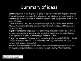 Summary of ideas
Genre: The genre of my magazine is going to be hip hop for one magazine and rap
fir the other magazine I make. This is because I want to have my target audience
from the age of 16-to around 25 and most people in this age group do listen to this
genre of music.
Colors: The colors that I will be using in my magazine will be red white and black
which will symbolize dark and a sinister lifestyle which will be good for a genre of
rap and hip hop.
Target audience: The target audience of my magazine article will be 16-25.This is
because the majority of people at that age will be listening to rap style of music
this is significant as this will be my target audience as well.
Price of my magazine: The price of my magazine will be around £3.50 this is due to
the fact that my inspiration XXL is around £4.80 so my article will have to be
cheaper so it sales on the market
Size: The size of my magazine will be A4 so that I am not changing the wheel and
my magazine should sell as it is cheap and the same as any other magazine.
RapCity and $tackz
 